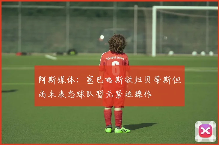 阿斯媒体：塞巴略斯欲归贝蒂斯但尚未表态球队暂无紧迫操作