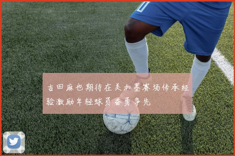 吉田麻也期待在美加墨赛场传承经验激励年轻球员奋勇争先