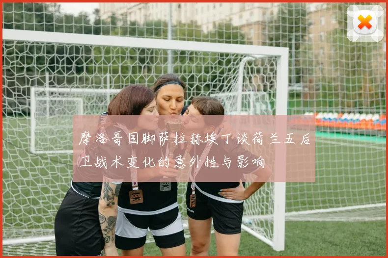 摩洛哥国脚萨拉赫埃丁谈荷兰五后卫战术变化的意外性与影响