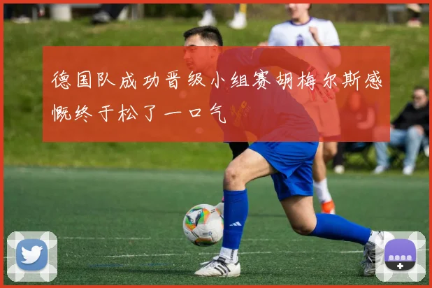 德国队成功晋级小组赛胡梅尔斯感慨终于松了一口气