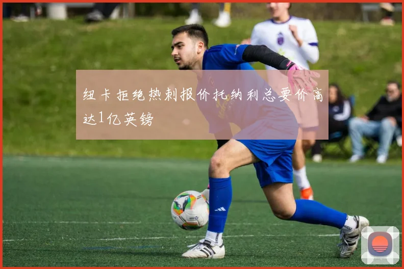 纽卡拒绝热刺报价托纳利总要价高达1亿英镑