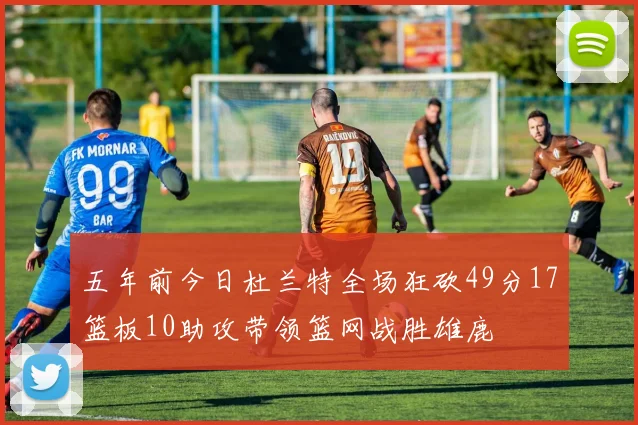 五年前今日杜兰特全场狂砍49分17篮板10助攻带领篮网战胜雄鹿