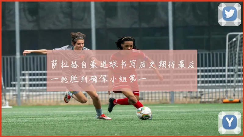 萨拉赫自豪进球书写历史期待最后一轮胜利确保小组第一