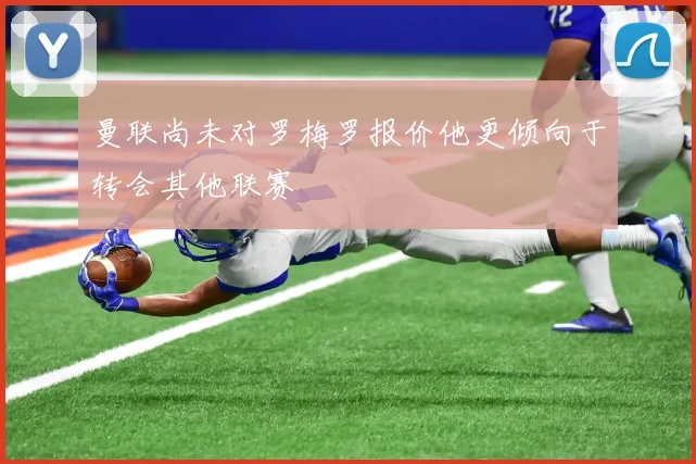 曼联尚未对罗梅罗报价他更倾向于转会其他联赛