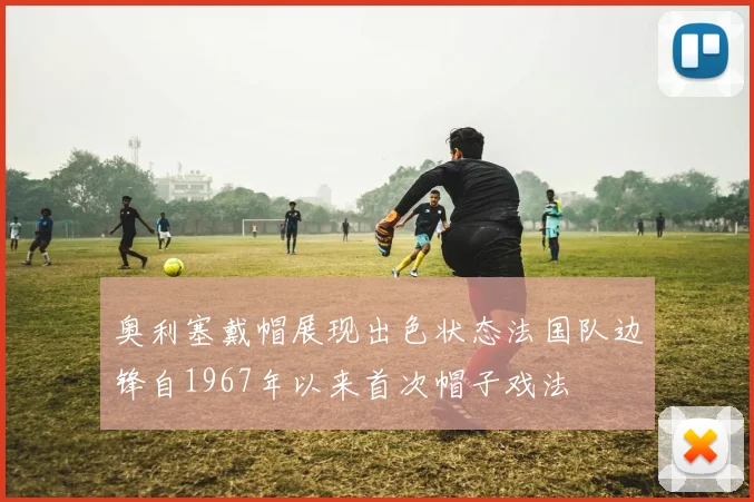 奥利塞戴帽展现出色状态法国队边锋自1967年以来首次帽子戏法