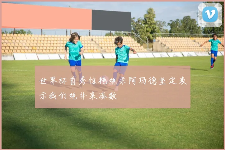 世界杯首秀惊艳绝杀阿玛德坚定表示我们绝非来凑数