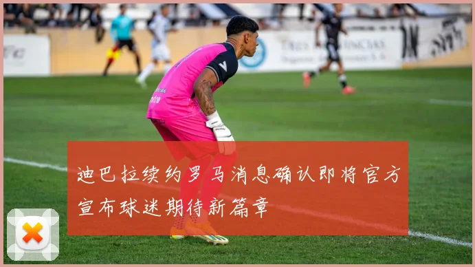 迪巴拉续约罗马消息确认即将官方宣布球迷期待新篇章