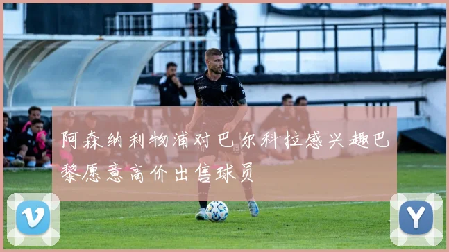 阿森纳利物浦对巴尔科拉感兴趣巴黎愿意高价出售球员